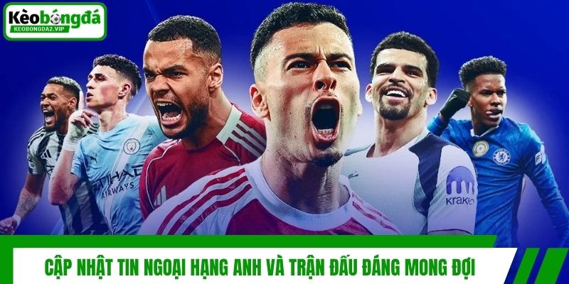 Cập nhật tin Ngoại Hạng Anh và trận đấu đáng mong đợi