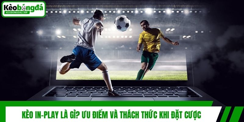 Kèo In-play là gì? Ưu điểm và thách thức khi đặt cược