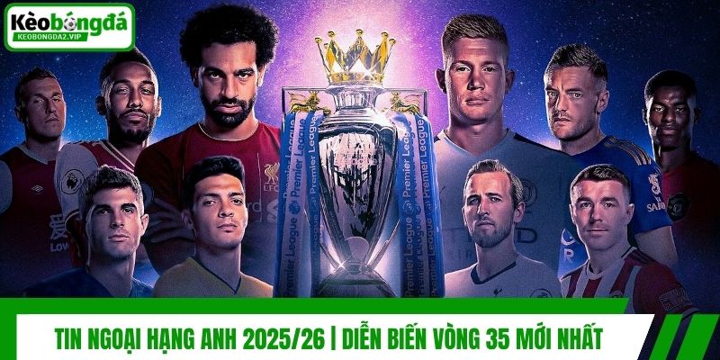 Tin Ngoại Hạng Anh 2025/26 | Diễn Biến Vòng 35 Mới Nhất